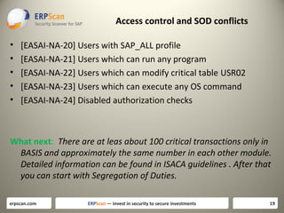 Access control and SOD conflicts
•
•
•
•
•

[EASAI-NA-20] Users with SAP_ALL profile
[EASAI-NA-21] Users which can run any program
[EASAI-NA-22] Users which can modify critical table USR02
[EASAI-NA-23] Users which can execute any OS command
[EASAI-NA-24] Disabled authorization checks

What next: There are at leas about 100 critical transactions only in
BASIS and approximately the same number in each other module.
Detailed information can be found in ISACA guidelines . After that
you can start with Segregation of Duties.
erpscan.com

ERPScan — invest in security to secure investments

19

 