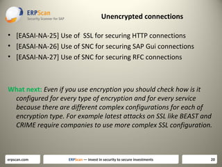 Unencrypted connections
• [EASAI-NA-25] Use of SSL for securing HTTP connections
• [EASAI-NA-26] Use of SNC for securing SAP Gui connections
• [EASAI-NA-27] Use of SNC for securing RFC connections

What next: Even if you use encryption you should check how is it
configured for every type of encryption and for every service
because there are different complex configurations for each of
encryption type. For example latest attacks on SSL like BEAST and
CRIME require companies to use more complex SSL configuration.

erpscan.com

ERPScan — invest in security to secure investments

20

 