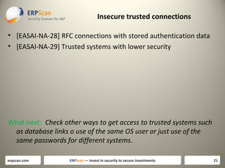 Insecure trusted connections
• [EASAI-NA-28] RFC connections with stored authentication data
• [EASAI-NA-29] Trusted systems with lower security

What next: Check other ways to get access to trusted systems such
as database links o use of the same OS user or just use of the
same passwords for different systems.
erpscan.com

ERPScan — invest in security to secure investments

21

 