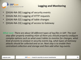 Logging and Monitoring
•
•
•
•

[EASAI-NA-30] Logging of security events
[EASAI-NA-31] Logging of HTTP requests
[EASAI-NA-32] Logging of table changes
[EASAI-NA-33] Logging of access to Gateway

What next: There are about 30 different types of log files in SAP. The next
step after properly enabling main of them you should properly configure
complex options such as what exact tables to monitor for changes, what
kind of events to analyze in security events log, what types of Gateway
attacks should be collected and so on. Next step is to enable their
centralized collection and storage and then add other log events.

erpscan.com

ERPScan — invest in security to secure investments

22

 