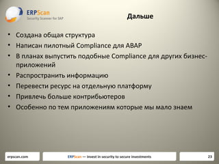 Дальше
• Создана общая структура
• Написан пилотный Compliance для ABAP
• В планах выпустить подобные Compliance для других бизнесприложений
• Распространить информацию
• Перевести ресурс на отдельную платформу
• Привлечь больше контрибьютеров
• Особенно по тем приложениям которые мы мало знаем

erpscan.com

ERPScan — invest in security to secure investments

23

 