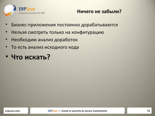 Ничего не забыли?
•
•
•
•

Бизнес-приложения постоянно дорабатываются
Нельзя смотреть только на конфигурацию
Необходим анализ доработок
То есть анализ исходного кода

• Что искать?

erpscan.com

ERPScan — invest in security to secure investments

25

 