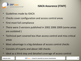 ISACA Assurance (ITAFF)
• Guidelines made by ISACA
• Checks cover configuration and access control areas
• First most full compliance
• There were 3 versions published in 2002 2006 2009 (some areas
are outdated )
• Technical part covered less than access control and miss critical
areas
• Most advantage is a big database of access control checks
• Consists of 4 parts and about 160 checks
• Ideal as a third step and detailed coverage of access control
erpscan.com

ERPScan — invest in security to secure investments

9

 