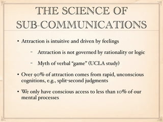 THE SCIENCE OF
SUB-COMMUNICATIONS
   Attraction is intuitive and driven by feelings
        −   Attraction is not governed by rationality or logic
        −   Myth of verbal “game” (UCLA study)
   Over 90% of attraction comes from rapid, unconscious
    cognitions, e.g., split-second judgments
   We only have conscious access to less than 10% of our
    mental processes
 