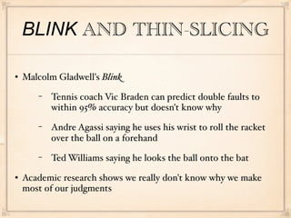 BLINK AND THIN-SLICING

   Malcolm Gladwell's Blink
       −   Tennis coach Vic Braden can predict double faults to
           within 95% accuracy but doesn't know why
       −   Andre Agassi saying he uses his wrist to roll the racket
           over the ball on a forehand
       −   Ted Williams saying he looks the ball onto the bat
   Academic research shows we really don't know why we make
    most of our judgments
 
