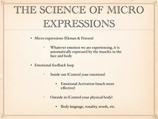 THE SCIENCE OF MICRO
     EXPRESSIONS
     Micro expressions (Ekman & Friesen)

           −   Whatever emotion we are experiencing, it is
               automatically expressed by the muscles in the
               face and body

     Emotional feedback loop

           −   Inside out (Control your emotions)

                     Emotional Activation (much more
                      eﬀective)

           −   Outside in (Control your physical body)

                     Body language, tonality, words, etc.
 