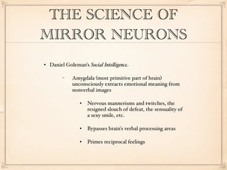 THE SCIENCE OF
MIRROR NEURONS
   Daniel Goleman's Social Inte"igence

         −    Amygdala (most primitive part of brain)
              unconsciously extracts emotional meaning from
              nonverbal images

                    Nervous mannerisms and twitches, the
                     resigned slouch of defeat, the sensuality of
                     a sexy smile, etc.

                    Bypasses brain's verbal processing areas

                    Primes reciprocal feelings
 