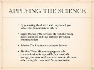 APPLYING THE SCIENCE

     By generating the desired state in yourself, you
      induce the desired state in others

     Bi%est Problem of the Lovelorn: He feels the wrong
      mix of emotions and thus transfers the wrong
      emotions to her

     Solution: The Emotional Activation System

     The Good News: Micromanaging your sub-
      communications is impossible, but you CAN
      manage your emotional states and transfer them to
      others using the Emotional Activation System
 