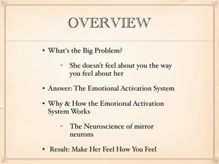 OVERVIEW
   What's the Big Problem?
       −   She doesn't feel about you the way
           you feel about her
   Answer: The Emotional Activation System
   Why & How the Emotional Activation
    System Works
       −   The Neuroscience of mirror
           neurons
   Result: Make Her Feel How You Feel
 