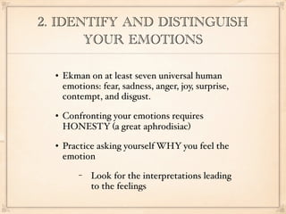 2. IDENTIFY AND DISTINGUISH
       YOUR EMOTIONS

     Ekman on at least seven universal human
      emotions: fear, sadness, anger, joy, surprise,
      contempt, and disgust.
     Confronting your emotions requires
      HONESTY (a great aphrodisiac)
     Practice asking yourself WHY you feel the
      emotion
          −   Look for the interpretations leading
              to the feelings
 