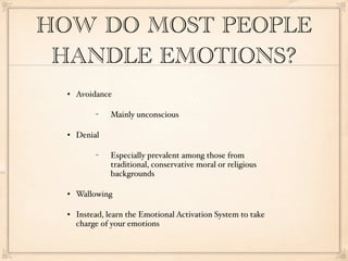 HOW DO MOST PEOPLE
 HANDLE EMOTIONS?
     Avoidance

           −   Mainly unconscious

     Denial

           −   Especially prevalent among those from
               traditional, conservative moral or religious
               backgrounds

     Wallowing

     Instead, learn the Emotional Activation System to take
      charge of your emotions
 