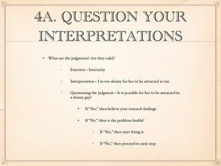 4A. QUESTION YOUR
 INTERPRETATIONS
   What are the judgments? Are they valid?

           −    Emotion = Insecurity

           −    Interpretation = I'm too skinny for her to be attracted to me

           −    Questioning the judgment = Is it possible for her to be attracted to
                a skinny guy?

                        If “Yes,” then believe your research ﬁndings

                        If “No,” then is the problem ﬁxable?

                             −    If “Yes,” then start ﬁxing it

                             −    If “No,” then proceed to next step
 