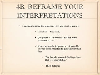 4B. REFRAME YOUR
INTERPRETATIONS
   If you can't change the situation, then you must reframe it

                    Emotion = Insecurity

                    Judgment = I'm too short for her to be
                     attracted to me

                    Questioning the judgment = Is it possible
                     for her to be attracted to guys shorter than
                     her?

                        −   “Yes, but the research ﬁndings show
                            that it is improbable.”

                        −   Then Reframe
 