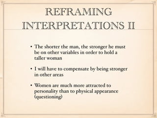 REFRAMING
INTERPRETATIONS II
    The shorter the man, the stronger he must
     be on other variables in order to hold a
     taller woman
    I will have to compensate by being stronger
     in other areas
    Women are much more attracted to
     personality than to physical appearance
     (questioning)
 