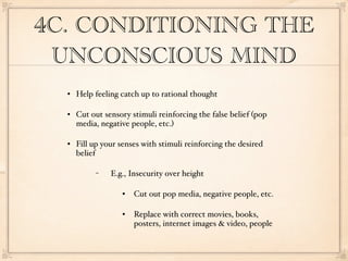 4C. CONDITIONING THE
 UNCONSCIOUS MIND
     Help feeling catch up to rational thought

     Cut out sensory stimuli reinforcing the false belief (pop
      media, negative people, etc.)

     Fill up your senses with stimuli reinforcing the desired
      belief

           −    E.g., Insecurity over height

                      Cut out pop media, negative people, etc.

                      Replace with correct movies, books,
                       posters, internet images & video, people
 