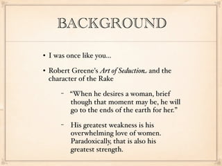 BACKGROUND
   I was once like you...
   Robert Greene's Art of Seduction and the
    character of the Rake
        −   “When he desires a woman, brief
            though that moment may be, he will
            go to the ends of the earth for her.”
        −   His greatest weakness is his
            overwhelming love of women.
            Paradoxically, that is also his
            greatest strength.
 