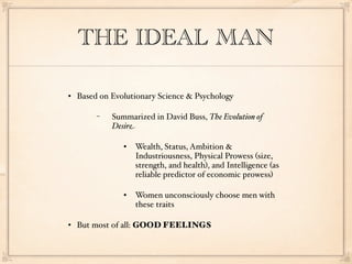 THE IDEAL MAN

   Based on Evolutionary Science & Psychology

         −   Summarized in David Buss, The Evolution of
             Desire

                   Wealth, Status, Ambition &
                    Industriousness, Physical Prowess (size,
                    strength, and health), and Intelligence (as
                    reliable predictor of economic prowess)

                   Women unconsciously choose men with
                    these traits

   But most of all: GOOD FEELINGS
 