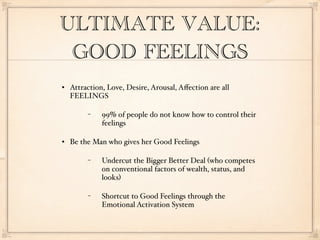 ULTIMATE VALUE:
 GOOD FEELINGS
   Attraction, Love, Desire, Arousal, Aﬀection are all
    FEELINGS

         −    99% of people do not know how to control their
              feelings

   Be the Man who gives her Good Feelings

         −    Undercut the Bigger Better Deal (who competes
              on conventional factors of wealth, status, and
              looks)

         −    Shortcut to Good Feelings through the
              Emotional Activation System
 