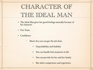 CHARACTER OF
    THE IDEAL MAN
   The Ideal Man gives her good feelings naturally because of
    his character

   Five Traits

   Conﬁdence

         −    Shows her you can get the job done

                     Dependability and Stability

                     You can handle bad situations in life

                     You can provide for her and her family

                     She infers competence and experience
 