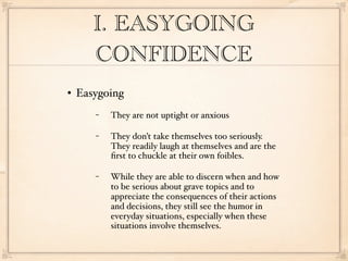 I. EASYGOING
       CONFIDENCE
   Easygoing
       −   They are not uptight or anxious

       −   They don’t take themselves too seriously.
           They readily laugh at themselves and are the
           ﬁrst to chuckle at their own foibles.

       −   While they are able to discern when and how
           to be serious about grave topics and to
           appreciate the consequences of their actions
           and decisions, they still see the humor in
           everyday situations, especially when these
           situations involve themselves.
 