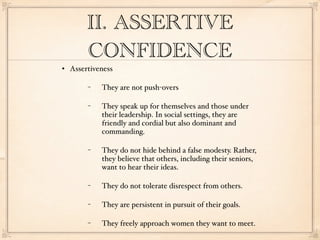 II. ASSERTIVE
         CONFIDENCE
   Assertiveness

         −   They are not push-overs

         −   They speak up for themselves and those under
             their leadership. In social settings, they are
             friendly and cordial but also dominant and
             commanding.

         −   They do not hide behind a false modesty. Rather,
             they believe that others, including their seniors,
             want to hear their ideas.

         −   They do not tolerate disrespect from others.

         −   They are persistent in pursuit of their goals.

         −   They freely approach women they want to meet.
 