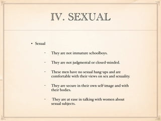 IV. SEXUAL

   Sexual

         −   They are not immature schoolboys.

         −   They are not judgmental or closed-minded.

         −   These men have no sexual hang-ups and are
             comfortable with their views on sex and sexuality.

         −   They are secure in their own self-image and with
             their bodies.

         −    They are at ease in talking with women about
             sexual subjects.
 