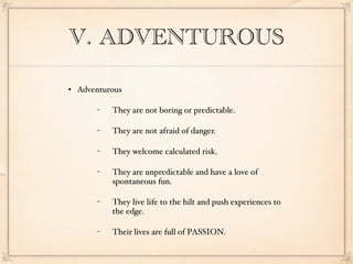 V. ADVENTUROUS

   Adventurous

        −   They are not boring or predictable.

        −   They are not afraid of danger.

        −   They welcome calculated risk.

        −   They are unpredictable and have a love of
            spontaneous fun.

        −   They live life to the hilt and push experiences to
            the edge.

        −   Their lives are full of PASSION.
 