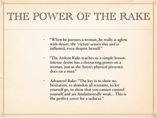 THE POWER OF THE RAKE
     −   “When he pursues a woman, he really is aglow
         with desire; the 'victim' senses this and is
         inﬂamed, even despite herself.”

     −   “The Ardent Rake teaches us a simple lesson:
         intense desire has a distracting power on a
         woman, just as the Siren's physical presence
         does on a man.”

     −   Advanced Rake: “The key is to show no
         hesitation, to abandon all restraint, to let
         yourself go, to show that you cannot control
         yourself and are fundamentally weak... This is
         the perfect cover for a seducer.”
 