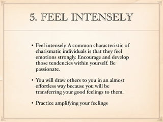 5. FEEL INTENSELY

   Feel intensely. A common characteristic of
    charismatic individuals is that they feel
    emotions strongly. Encourage and develop
    those tendencies within yourself. Be
    passionate.
   You will draw others to you in an almost
    eﬀortless way because you will be
    transferring your good feelings to them.
   Practice amplifying your feelings
 
