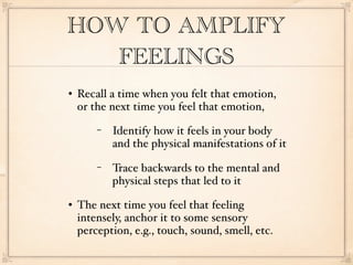 HOW TO AMPLIFY
   FEELINGS
   Recall a time when you felt that emotion,
    or the next time you feel that emotion,
        −   Identify how it feels in your body
            and the physical manifestations of it
        −   Trace backwards to the mental and
            physical steps that led to it
   The next time you feel that feeling
    intensely, anchor it to some sensory
    perception, e.g., touch, sound, smell, etc.
 