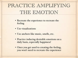 PRACTICE AMPLIFYING
   THE EMOTION
     Recreate the experience to recreate the
      feeling
     Use visualizations
     Use anchors like music, smells, etc.
     Practice inducing desirable emotions on a
      daily basis, especially happiness!
     Once you get used to creating the feeling,
      you won't need to recreate the experience
 