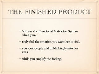 THE FINISHED PRODUCT

     You use the Emotional Activation System
      when you:
     truly feel the emotion you want her to feel,
     you look deeply and unblinkingly into her
      eyes
     while you amplify the feeling.
 