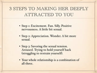 3 STEPS TO MAKING HER DEEPLY
      ATTRACTED TO YOU

      Step 1: Excitement. Fun. Silly. Positive
       nervousness. A little bit sexual.
      Step 2: Appreciation. Wonder. A bit more
       sexual.
      Step 3: Savoring the sexual tension.
       Aroused. Trying to hold yourself back
       (struggling to restrain yourself).
      Your whole relationship is a combination of
       all three.
 