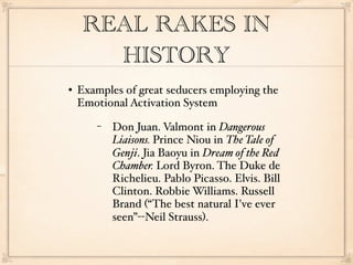 REAL RAKES IN
       HISTORY
   Examples of great seducers employing the
    Emotional Activation System
       −   Don Juan. Valmont in Dangerous
           Liaisons. Prince Niou in The Tale of
           Genji. Jia Baoyu in Dream of the Red
           Chamber. Lord Byron. The Duke de
           Richelieu. Pablo Picasso. Elvis. Bill
           Clinton. Robbie Williams. Russell
           Brand (“The best natural I've ever
           seen”--Neil Strauss).
 