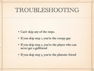 TROUBLESHOOTING


   Can't skip any of the steps.
   If you skip step 1, you're the creepy guy
   If you skip step 2, you're the player who can
    never get a girlfriend
   If you skip step 3, you're the platonic friend
 