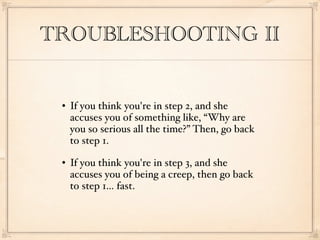 TROUBLESHOOTING II


    If you think you're in step 2, and she
     accuses you of something like, “Why are
     you so serious all the time?” Then, go back
     to step 1.
    If you think you're in step 3, and she
     accuses you of being a creep, then go back
     to step 1... fast.
 