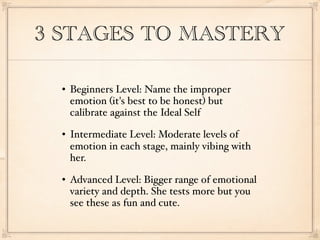 3 STAGES TO MASTERY

     Beginners Level: Name the improper
      emotion (it's best to be honest) but
      calibrate against the Ideal Self
     Intermediate Level: Moderate levels of
      emotion in each stage, mainly vibing with
      her.
     Advanced Level: Bigger range of emotional
      variety and depth. She tests more but you
      see these as fun and cute.
 