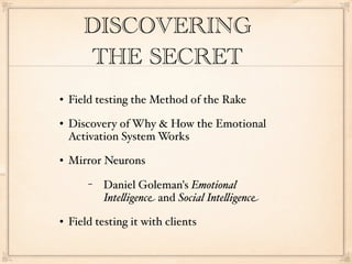 DISCOVERING
       THE SECRET
   Field testing the Method of the Rake
   Discovery of Why & How the Emotional
    Activation System Works
   Mirror Neurons
        −   Daniel Goleman's Emotional
            Inte"igence and Social Inte"igence
   Field testing it with clients
 