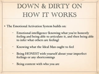 DOWN & DIRTY ON
            HOW IT WORKS
   The Emotional Activation System builds on:
       −   Emotional intelligence (knowing what you're honestly
           feeling and being able to articulate it, and then being able
           to infer what others are feeling)
       −   Knowing what the Ideal Man ought to feel
       −   Being HONEST with yourself about your imperfect
           feelings or any shortcomings
       −   Being content with who you are
 