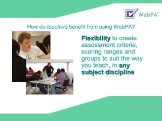 © Loughborough University 2009 Flexibility  to create assessment criteria, scoring ranges and groups to suit the way you teach, in  any subject discipline How do  teachers  benefit from using WebPA? 