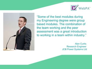 “ Some of the best modules during my Engineering degree were group based modules. The combination of the team working and the peer assessment was a great introduction to working in a team within industry.” Alan Curtis  Research Engineer  JCB Power Systems Ltd 