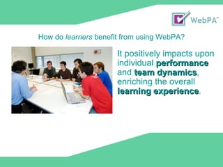 It positively impacts upon individual  performance  and  team dynamics , enriching the overall  learning experience . How do  learners  benefit from using WebPA? 