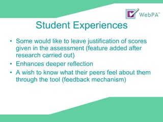Student Experiences Some would like to leave justification of scores given in the assessment (feature added after research carried out) Enhances deeper reflection A wish to know what their peers feel about them through the tool (feedback mechanism) 
