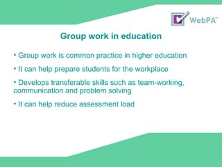 Group work is common practice in higher education It can help prepare students for the workplace  Develops transferable skills such as team-working, communication and problem solving It can help reduce assessment load Group work in education 
