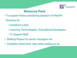 To support those considering adoption of WebPA Sections for Academic tutors Learning Technologists / Educational Developers IT Support Staff  Briefing Papers for senior managers etc. Available online from: http://www.webpa.ac.uk Resource Pack 