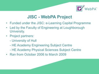JISC - WebPA Project Funded under the JISC: e-Learning Capital Programme  Led by the Faculty of Engineering at Loughborough University.  Project partners:  - University of Hull - HE Academy Engineering Subject Centre - HE Academy Physical Sciences Subject Centre Ran from October 2006 to March 2009 