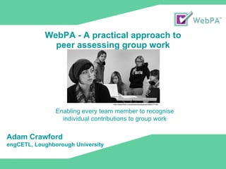 WebPA - A practical approach to  peer assessing group work Enabling every team member to recognise individual contributions to group work http://www.flickr.com/photos/wmacphail/3382077156/ Adam Crawford engCETL, Loughborough University 