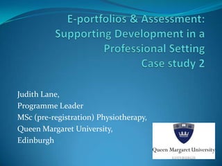 E-portfolios & Assessment: Supporting Development in a Professional SettingCase study 2 Judith Lane, Programme Leader MSc (pre-registration) Physiotherapy, Queen Margaret University, Edinburgh 