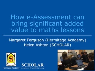 How e-Assessment can bring significant added value to maths lessons Margaret Ferguson (Hermitage Academy) Helen Ashton (SCHOLAR) 