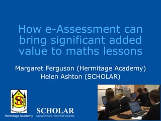 How e-Assessment can bring significant added value to maths lessonsMargaret Ferguson (Hermitage Academy)Helen Ashton (SCHOLAR)